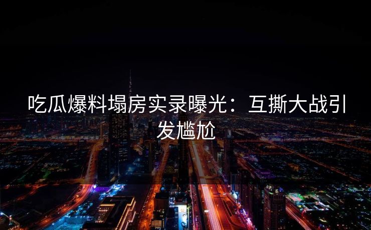 吃瓜爆料塌房实录曝光：互撕大战引发尴尬