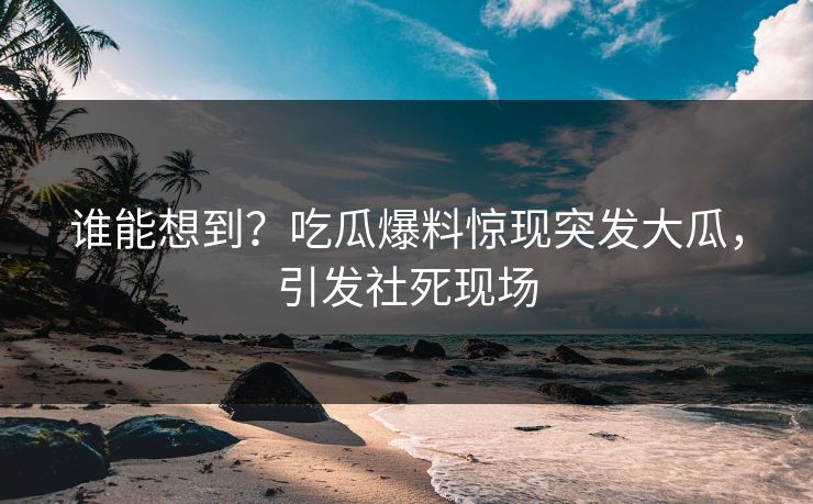 谁能想到？吃瓜爆料惊现突发大瓜，引发社死现场