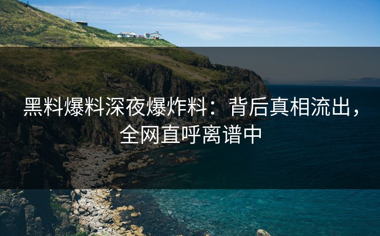 黑料爆料深夜爆炸料：背后真相流出，全网直呼离谱中