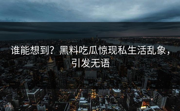 谁能想到？黑料吃瓜惊现私生活乱象，引发无语
