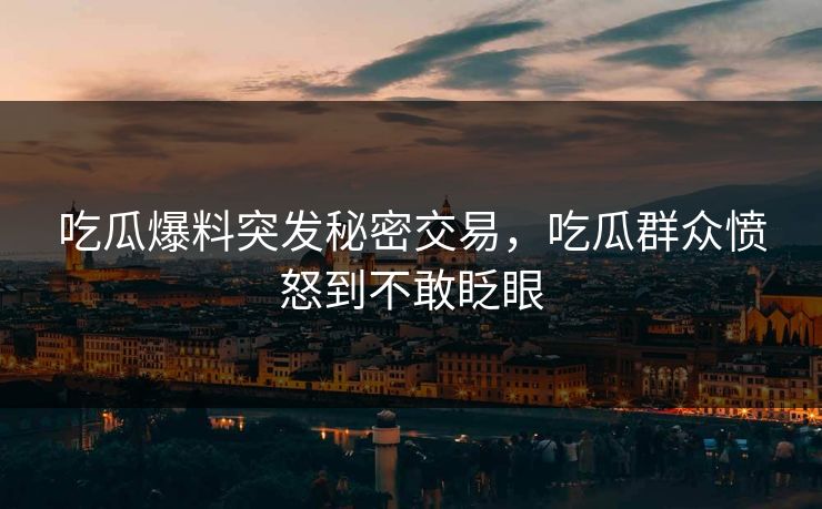 吃瓜爆料突发秘密交易，吃瓜群众愤怒到不敢眨眼
