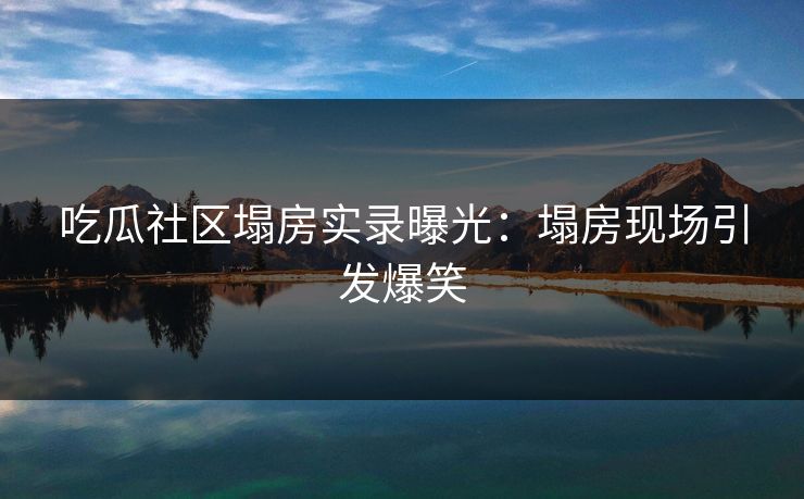 吃瓜社区塌房实录曝光：塌房现场引发爆笑