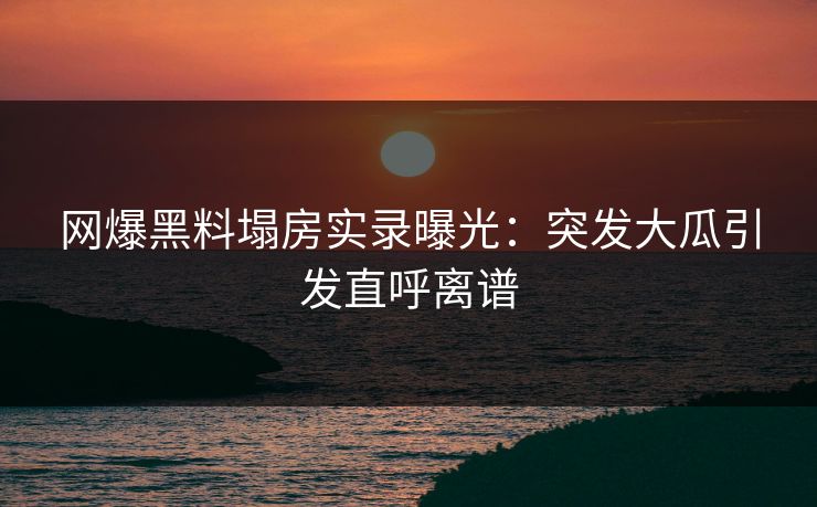 网爆黑料塌房实录曝光：突发大瓜引发直呼离谱