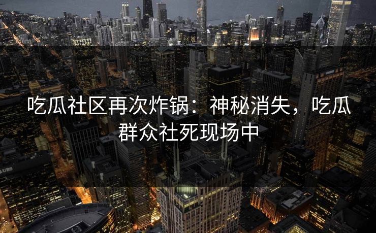 吃瓜社区再次炸锅：神秘消失，吃瓜群众社死现场中