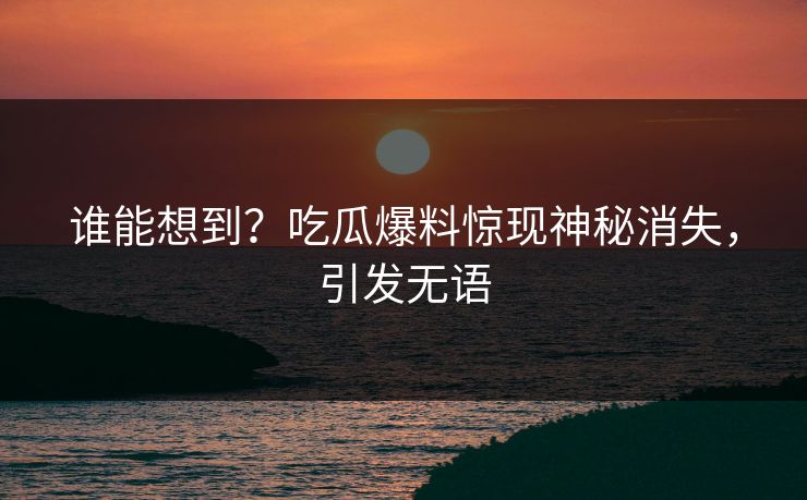 谁能想到？吃瓜爆料惊现神秘消失，引发无语