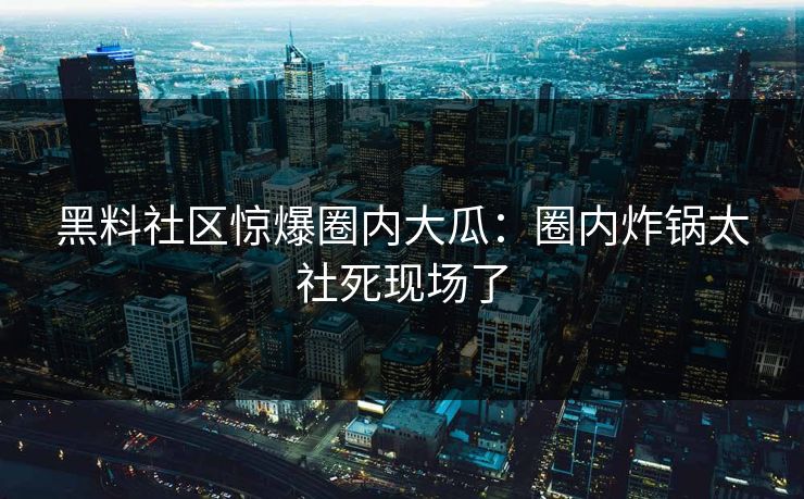 黑料社区惊爆圈内大瓜：圈内炸锅太社死现场了