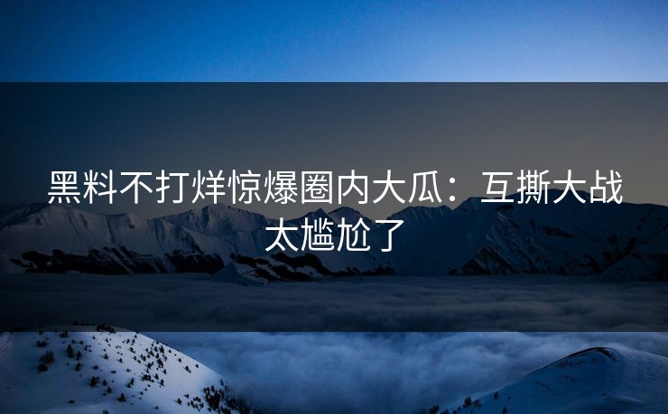 黑料不打烊惊爆圈内大瓜：互撕大战太尴尬了