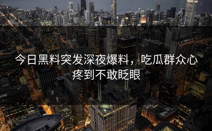今日黑料突发深夜爆料，吃瓜群众心疼到不敢眨眼