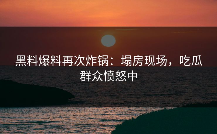 黑料爆料再次炸锅：塌房现场，吃瓜群众愤怒中
