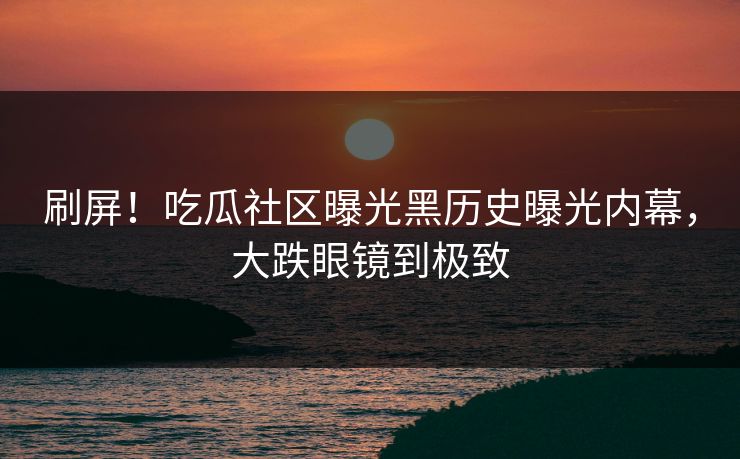 刷屏！吃瓜社区曝光黑历史曝光内幕，大跌眼镜到极致