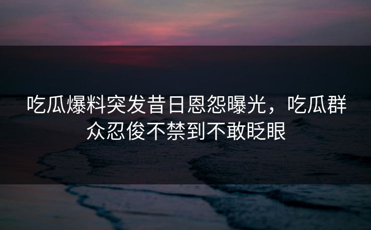 吃瓜爆料突发昔日恩怨曝光，吃瓜群众忍俊不禁到不敢眨眼