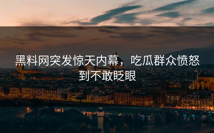 黑料网突发惊天内幕，吃瓜群众愤怒到不敢眨眼