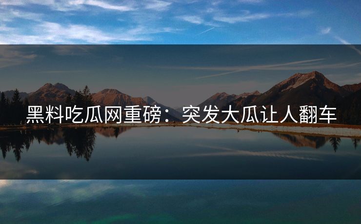 黑料吃瓜网重磅：突发大瓜让人翻车