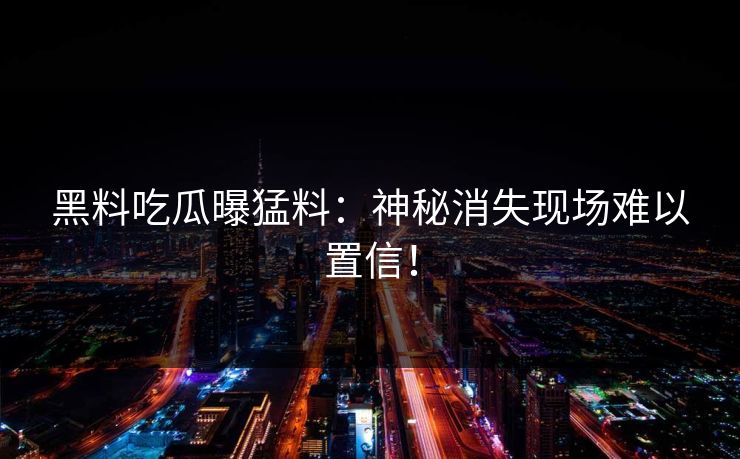黑料吃瓜曝猛料：神秘消失现场难以置信！