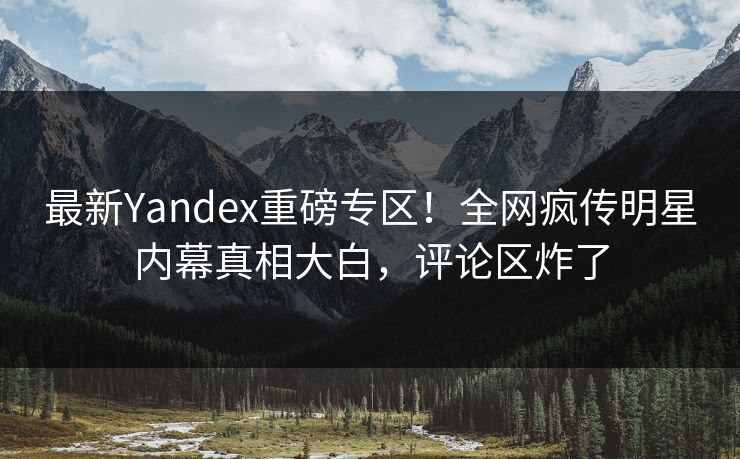 最新Yandex重磅专区！全网疯传明星内幕真相大白，评论区炸了