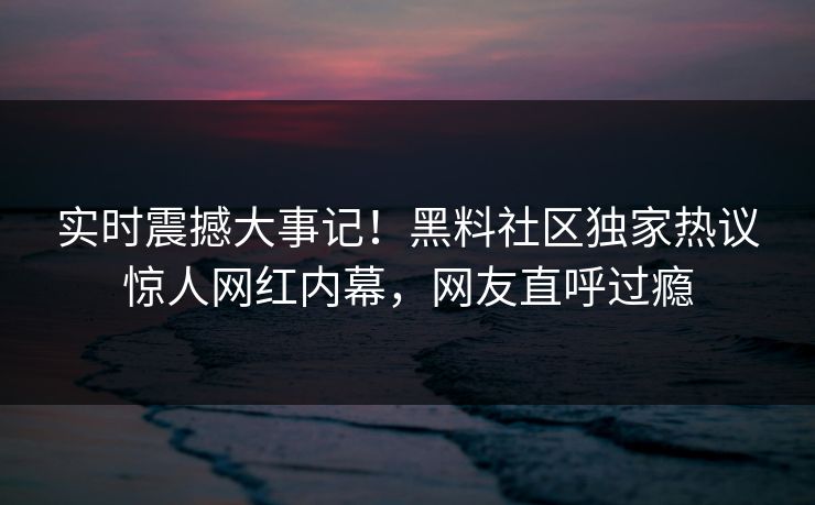 实时震撼大事记！黑料社区独家热议惊人网红内幕，网友直呼过瘾