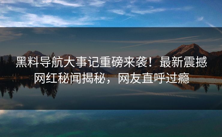 黑料导航大事记重磅来袭！最新震撼网红秘闻揭秘，网友直呼过瘾