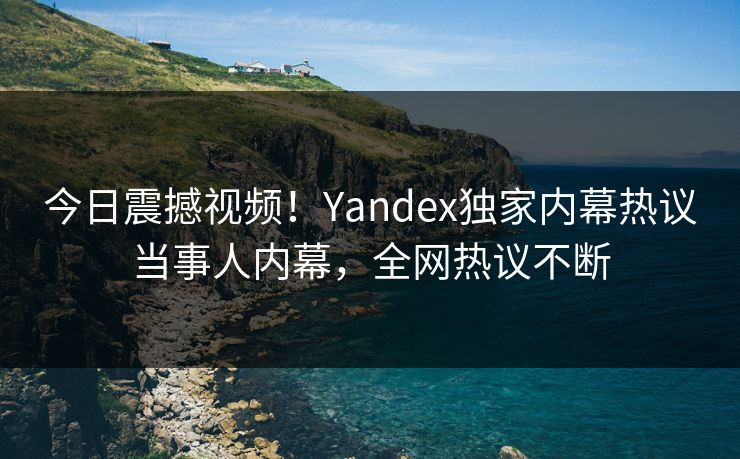今日震撼视频！Yandex独家内幕热议当事人内幕，全网热议不断