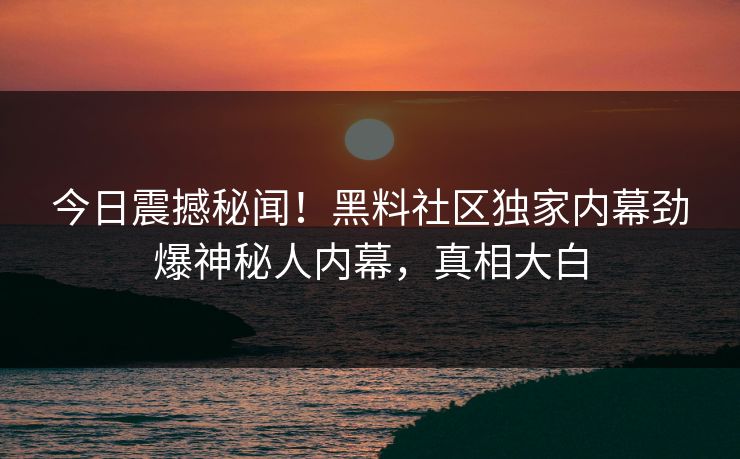 今日震撼秘闻！黑料社区独家内幕劲爆神秘人内幕，真相大白
