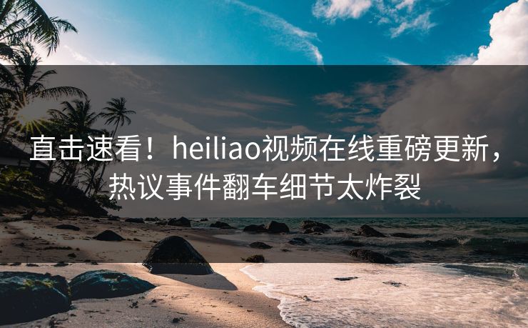 直击速看！heiliao视频在线重磅更新，热议事件翻车细节太炸裂