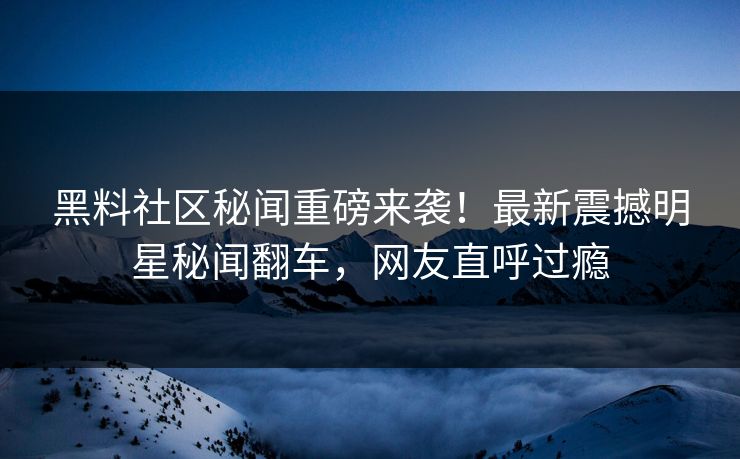 黑料社区秘闻重磅来袭！最新震撼明星秘闻翻车，网友直呼过瘾