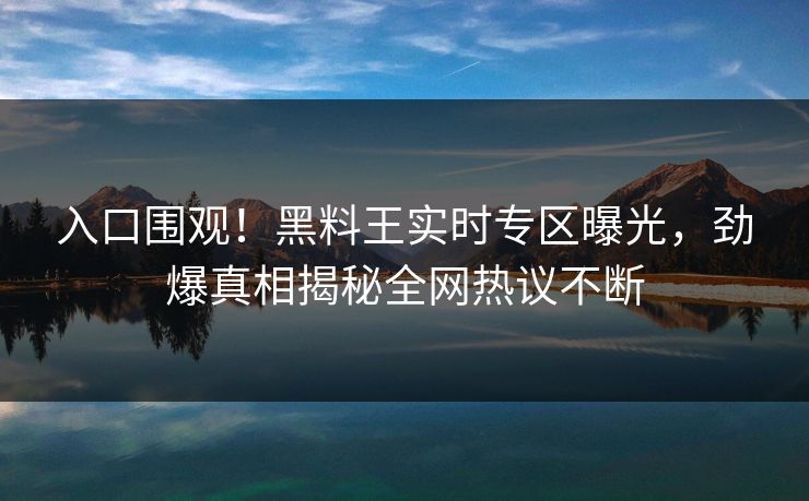 入口围观！黑料王实时专区曝光，劲爆真相揭秘全网热议不断