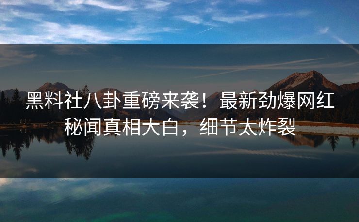 黑料社八卦重磅来袭！最新劲爆网红秘闻真相大白，细节太炸裂