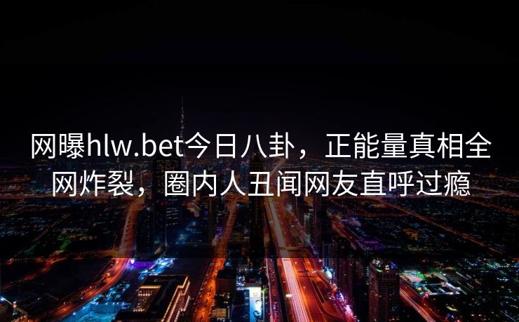 网曝hlw.bet今日八卦，正能量真相全网炸裂，圈内人丑闻网友直呼过瘾