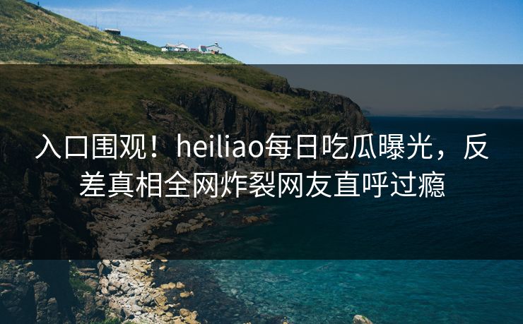 入口围观！heiliao每日吃瓜曝光，反差真相全网炸裂网友直呼过瘾