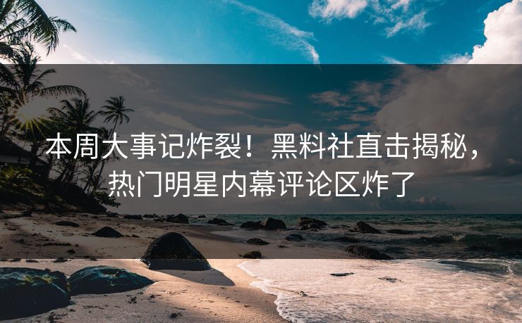 本周大事记炸裂！黑料社直击揭秘，热门明星内幕评论区炸了