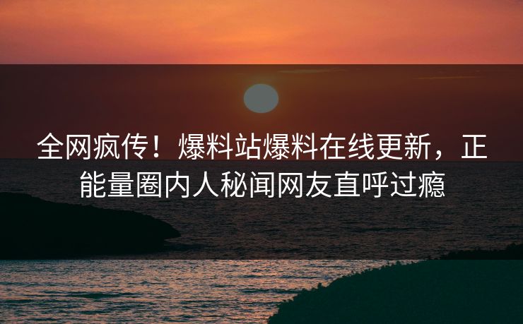 全网疯传！爆料站爆料在线更新，正能量圈内人秘闻网友直呼过瘾