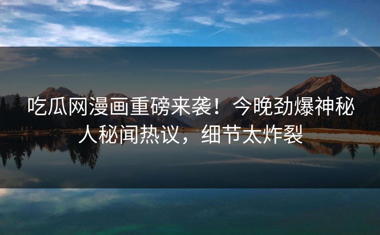 吃瓜网漫画重磅来袭！今晚劲爆神秘人秘闻热议，细节太炸裂