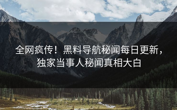 全网疯传！黑料导航秘闻每日更新，独家当事人秘闻真相大白