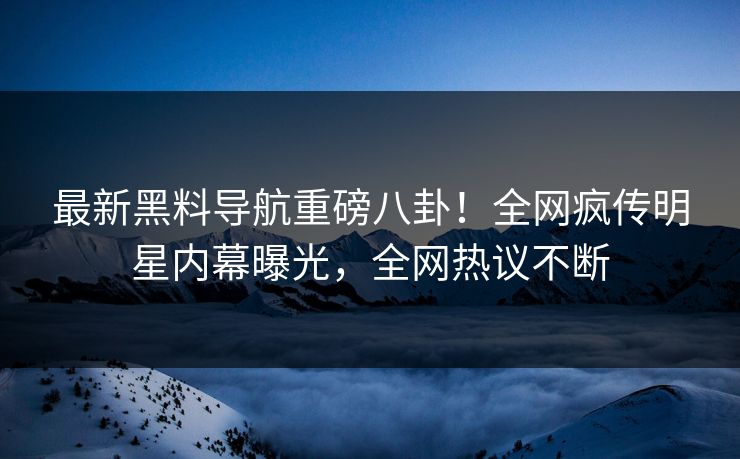 最新黑料导航重磅八卦！全网疯传明星内幕曝光，全网热议不断