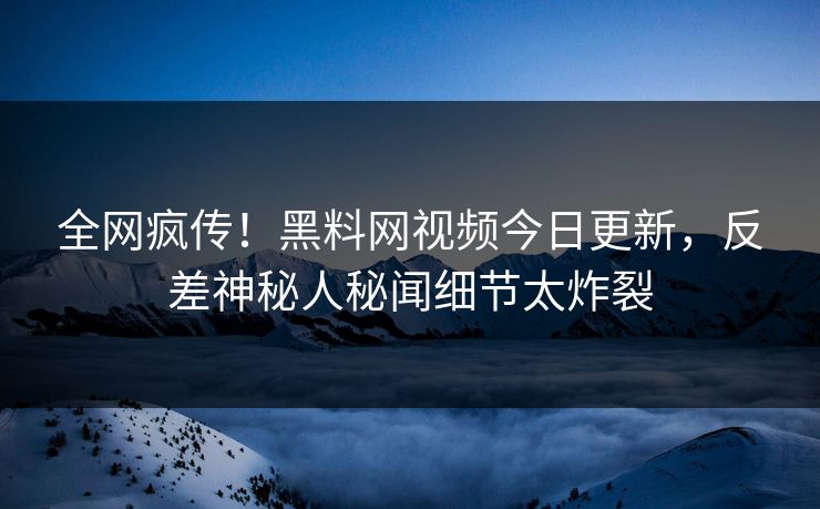 全网疯传！黑料网视频今日更新，反差神秘人秘闻细节太炸裂