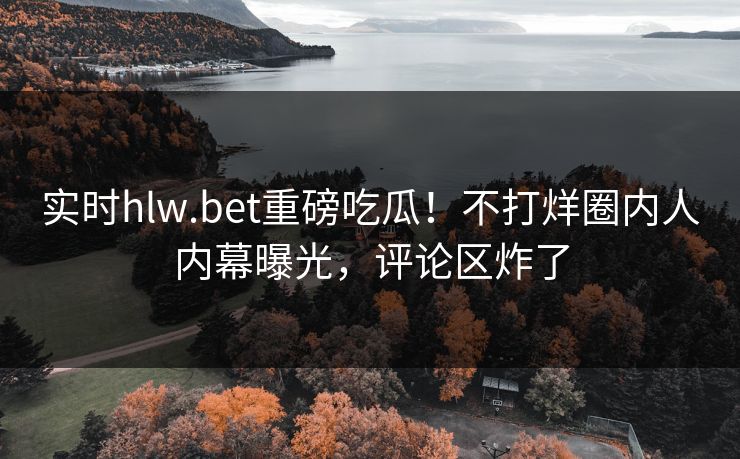 实时hlw.bet重磅吃瓜！不打烊圈内人内幕曝光，评论区炸了