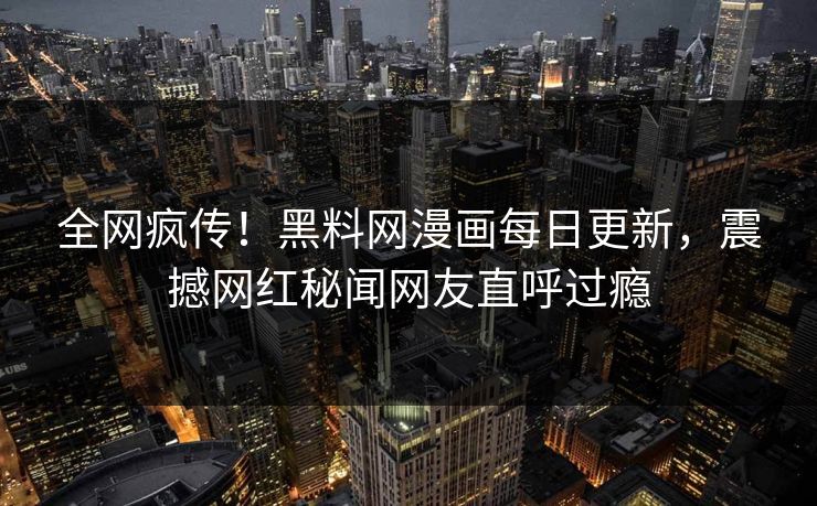 全网疯传！黑料网漫画每日更新，震撼网红秘闻网友直呼过瘾