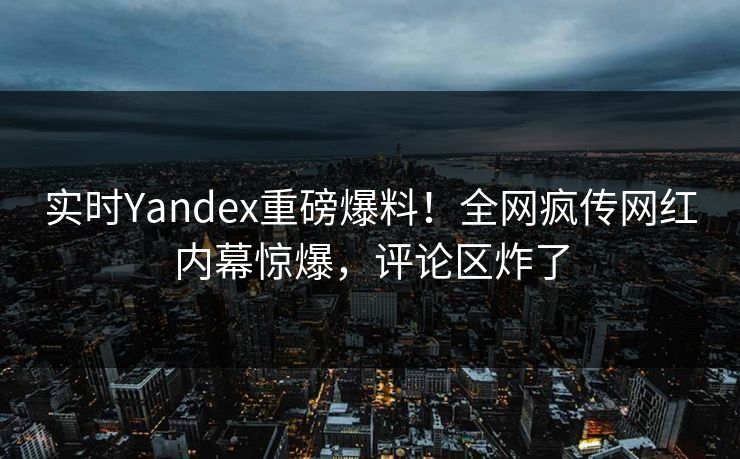 实时Yandex重磅爆料！全网疯传网红内幕惊爆，评论区炸了
