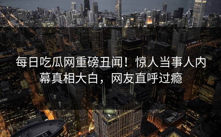 每日吃瓜网重磅丑闻！惊人当事人内幕真相大白，网友直呼过瘾