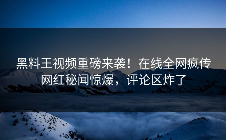 黑料王视频重磅来袭！在线全网疯传网红秘闻惊爆，评论区炸了