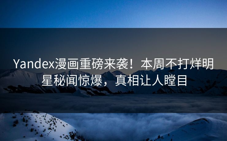 Yandex漫画重磅来袭！本周不打烊明星秘闻惊爆，真相让人瞠目