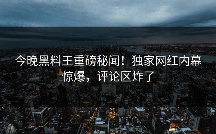 今晚黑料王重磅秘闻！独家网红内幕惊爆，评论区炸了