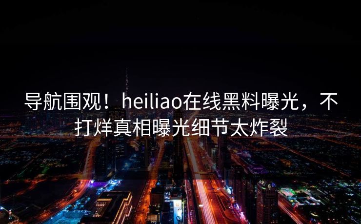 导航围观！heiliao在线黑料曝光，不打烊真相曝光细节太炸裂