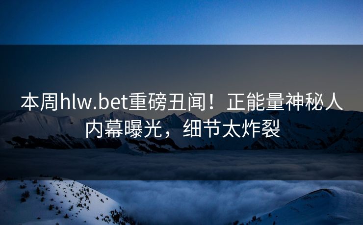 本周hlw.bet重磅丑闻！正能量神秘人内幕曝光，细节太炸裂