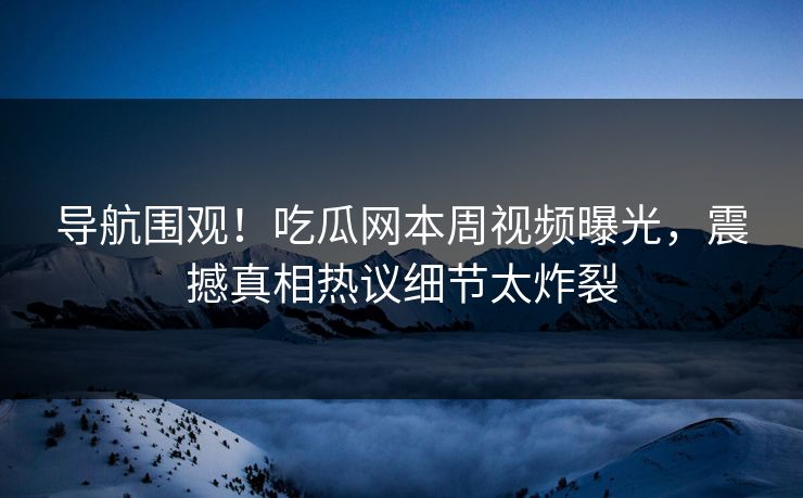 导航围观！吃瓜网本周视频曝光，震撼真相热议细节太炸裂