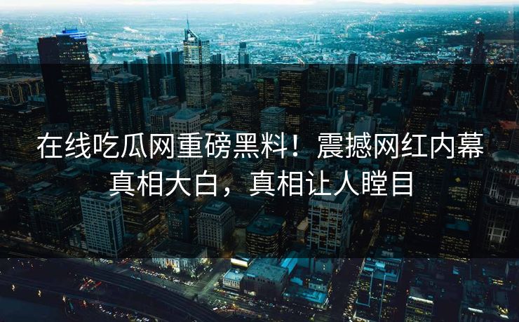 在线吃瓜网重磅黑料！震撼网红内幕真相大白，真相让人瞠目