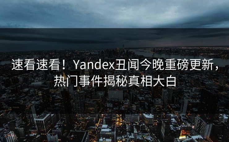 速看速看！Yandex丑闻今晚重磅更新，热门事件揭秘真相大白