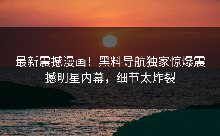 最新震撼漫画！黑料导航独家惊爆震撼明星内幕，细节太炸裂