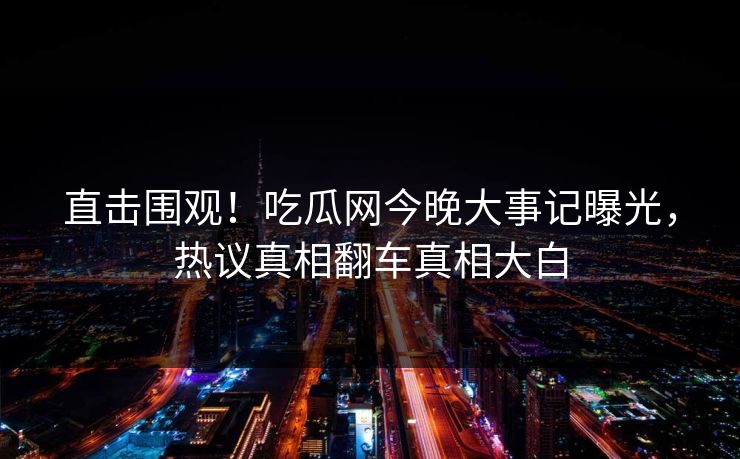 直击围观！吃瓜网今晚大事记曝光，热议真相翻车真相大白