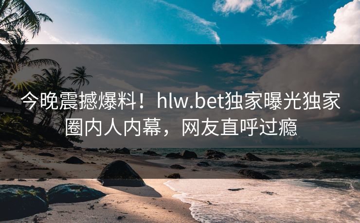 今晚震撼爆料！hlw.bet独家曝光独家圈内人内幕，网友直呼过瘾